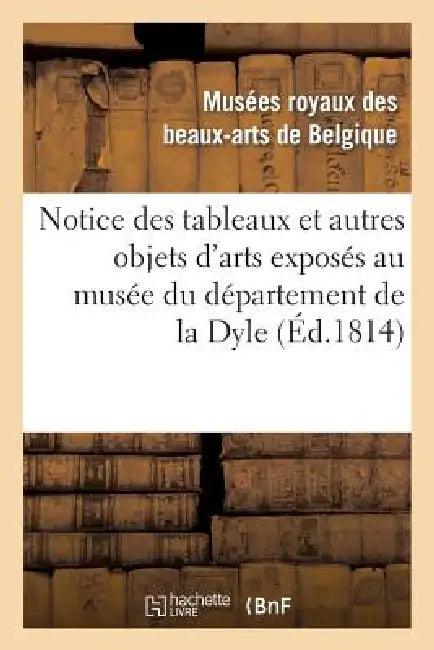 Notice Des Tableaux Et Autres Objets d'Arts Exposés Au Musée Du Département de la Dyle: , Situé À Bruxelles, Dans Le Local de la CI-Devant Cour by Musees Des Beaux-Arts