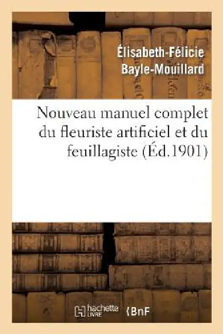 Nouveau Manuel Complet Du Fleuriste Artificiel Et Du Feuillagiste Ou l'Art d'Imiter: D'Après Nature Toute Espèce de Fleurs... by Élisabeth-Félicie Bayle-Mouillard