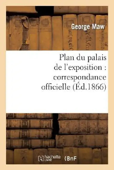 Plan Du Palais de l'Exposition: Correspondance Officielle Et Autre Relative Au Plan Promulgué by George Maw, Edward John Payne