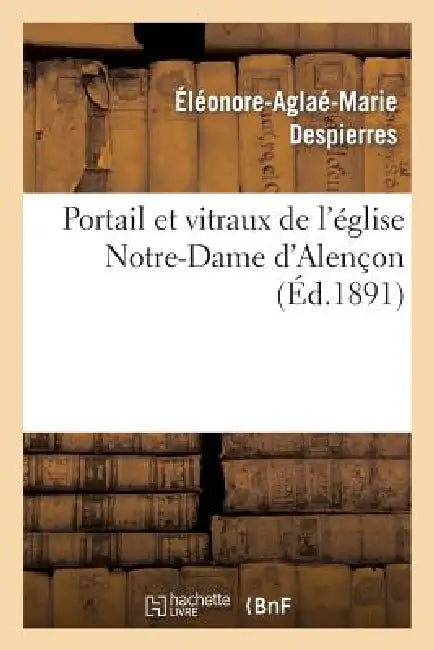 Portail Et Vitraux de l'Église Notre-Dame d'Alençon: Nomenclature Des Peintres: , Peintres-Vitriers, Aux Quinzième Et Seizième Siècles À Alençon by Éléonore-Aglaé-Marie Despierres