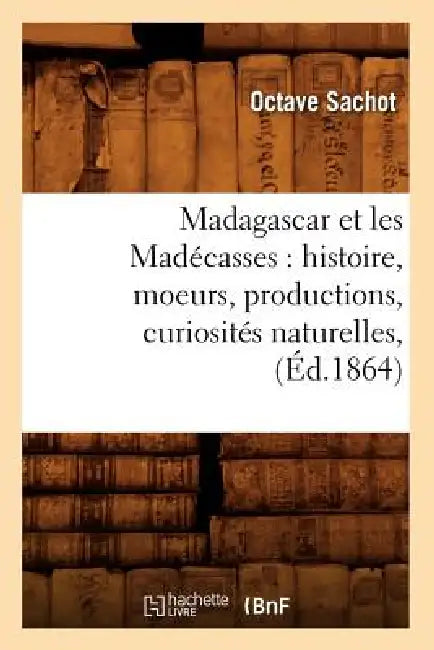 Madagascar Et Les Madécasses: Histoire, Moeurs, Productions, Curiosités Naturelles, (Éd.1864) by Octave Sachot