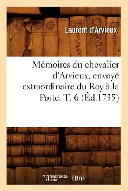 Mémoires Du Chevalier d'Arvieux, Envoyé Extraordinaire Du Roy À La Porte. T. 6 (Éd.1735) by Paracelse
