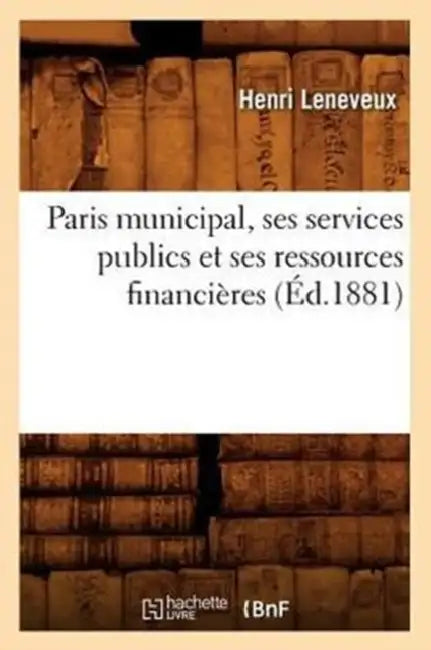 Paris Municipal, Ses Services Publics Et Ses Ressources Financières (Éd.1881) by Henri Leneveux