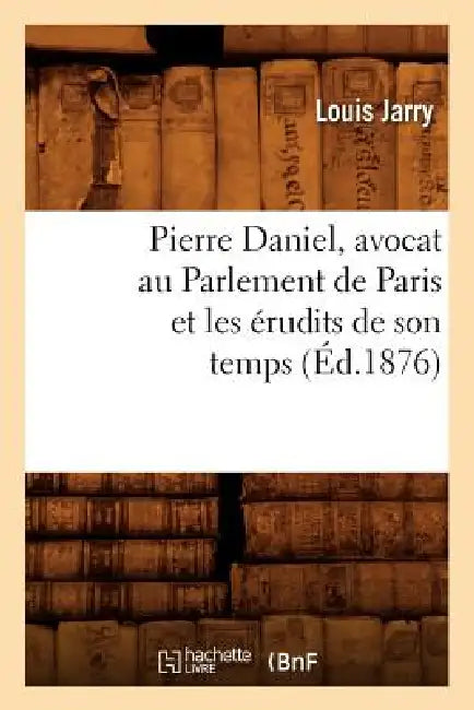 Pierre Daniel, Avocat Au Parlement de Paris Et Les Érudits de Son Temps (Éd.1876) by Louis Jarry
