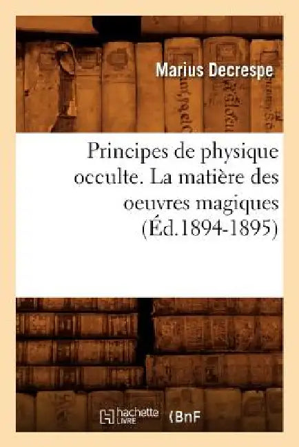 Principes de Physique Occulte. La Matière Des Oeuvres Magiques (Éd.1894-1895) by Marius Decrespe