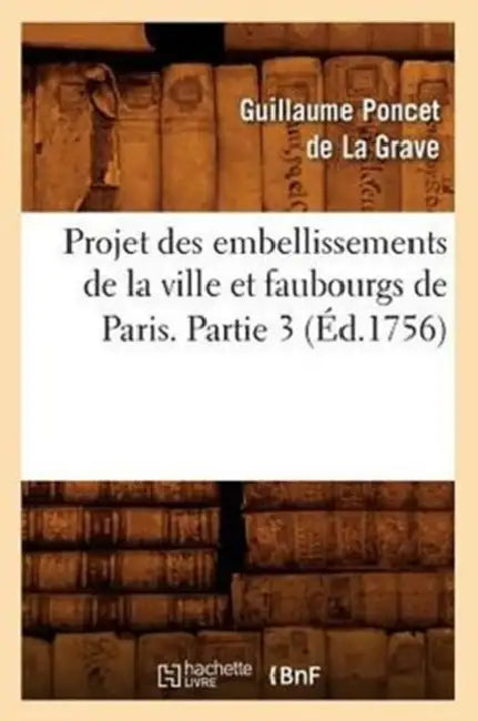 Projet Des Embellissements de la Ville Et Faubourgs de Paris. Partie 3 (Éd.1756) by Guillaume Poncet de la Grave