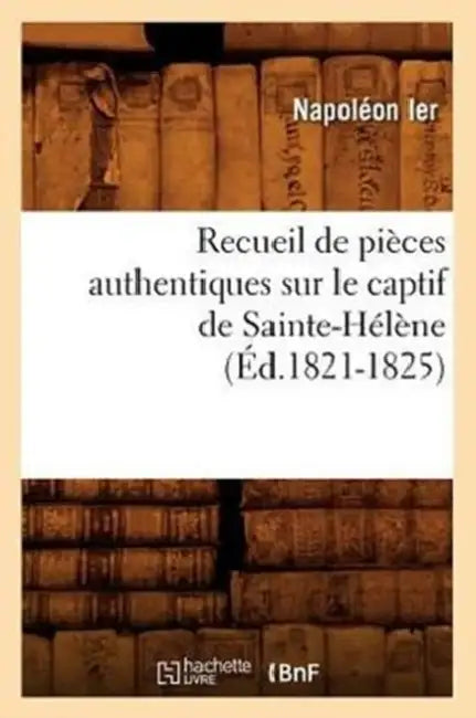 Recueil de Pièces Authentiques Sur Le Captif de Sainte-Hélène (Éd.1821-1825) by Napoléon Ier