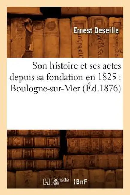 Son Histoire Et Ses Actes Depuis Sa Fondation En 1825: Boulogne-Sur-Mer (Éd.1876) by Ernest Deseille