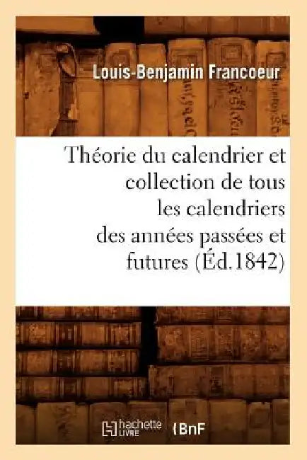 Théorie Du Calendrier Et Collection de Tous Les Calendriers Des Années Passées Et Futures (Éd.1842) by Louis-Benjamin Francoeur