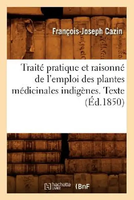 Traité Pratique Et Raisonné de l'Emploi Des Plantes Médicinales Indigènes. Texte (Éd.1850) by François-Joseph Cazin
