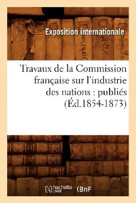 Travaux de la Commission Française Sur l'Industrie Des Nations: Publiés (Éd.1854-1873) by Exposition Internationale