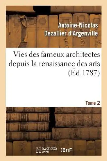 Vies Des Fameux Architectes Depuis La Renaissance Des Arts. T. 2: : Avec La Description de Leurs Ouvrages by Antoine-Nicolas Dezallier d'Argenville