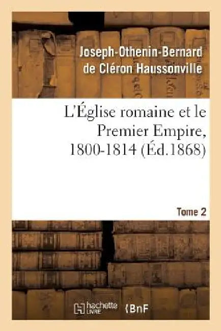 L'Église Romaine Et Le Premier Empire, 1800-1814. T. 2: : Avec Notes, Correspondances Diplomatiques Et Pièces Justificatives Entièrement Inédites by Joseph-Othenin-Bernard de Haussonville
