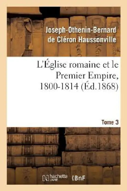 L'Église Romaine Et Le Premier Empire, 1800-1814. T. 3: : Avec Notes, Correspondances Diplomatiques Et Pièces Justificatives Entièrement Inédites by Joseph-Othenin-Bernard de Haussonville