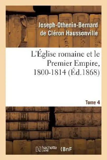 L'Église Romaine Et Le Premier Empire, 1800-1814. T. 4: : Avec Notes, Correspondances Diplomatiques Et Pièces Justificatives Entièrement Inédites by Joseph-Othenin-Bernard de Haussonville