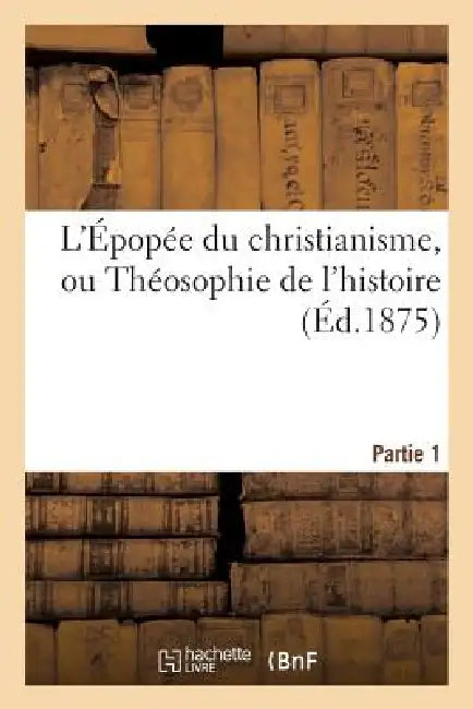L'Épopée Du Christianisme, Ou Théosophie de l'Histoire. Partie 1: , Poème En Deux Parties de Chacune Dix Chants by Sans Auteur