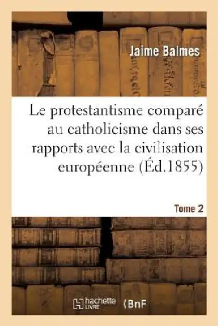 Le Protestantisme Comparé Au Catholicisme Dans Ses Rapports Avec La Civilisation Européenne. Tome 2 by Jaime Balmes