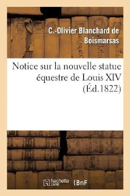 Notice Sur La Nouvelle Statue Équestre de Louis XIV, Fondue d'Après Le Modèle de M. Bosio: , Précédée de Quelques Considérations Critiques Et d'Un Ape by C. -O Blanchard de Boismarsas