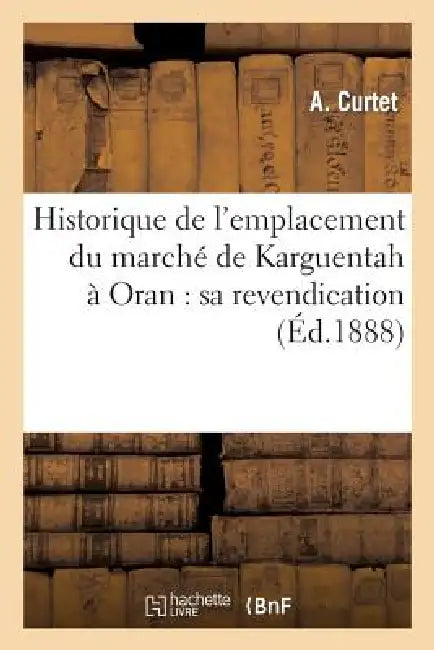 Historique de l'Emplacement Du Marché de Karguentah À Oran: Sa Revendication, Ou Vingt ANS: de Lutte Contre Le Domaine de l'État Et La Commune d'Oran by A. Curtet
