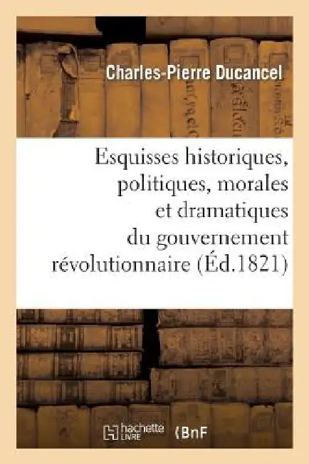 Esquisses Historiques, Politiques, Morales Et Dramatiques Du Gouvernement Révolutionnaire: de France Aux Années 1793, 1794 Et 1795; Discours d'Introdu by Charles-Pierre Ducancel