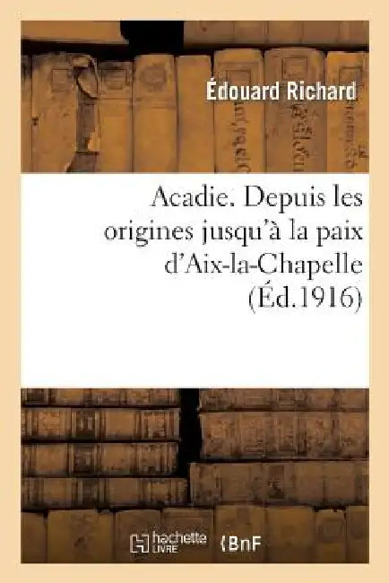 Acadie: Reconstitution d'Un Chapitre Perdu de l'Histoire d'Amérique: . Depuis Les Origines Jusqu'à La Paix d'Aix-La-Chapelle by Édouard Richard