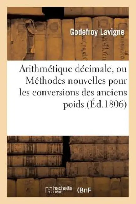 Arithmétique Décimale, Ou Méthodes Nouvelles Pour Les Conversions Des Anciens Poids Et Mesures: En Nouveaux Et Des Nouveaux En Anciens, Des Francs En by Godefroy LaVigne