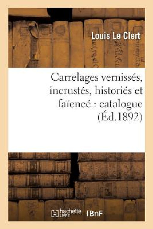 Carrelages Vernissés, Incrustés, Historiés Et Faïencé Catalogue Contenant La Description: , l'Histoire Et Le Dessin Des Différentes Pièces Qui Font Pa by Louis Le Clert