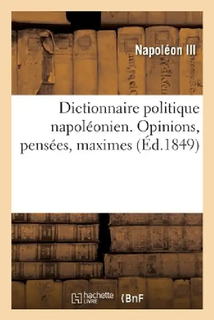 Dictionnaire Politique Napoléonien. Opinions, Pensées, Maximes Extraites Des Ouvrages: de Louis-Napoléon Bonaparte, Président de la République by Napoléon III