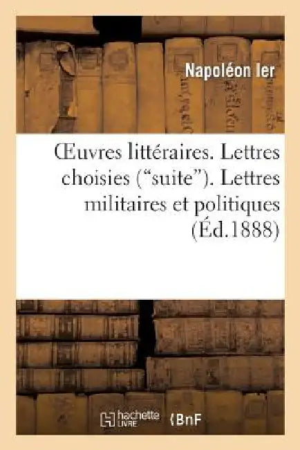 Oeuvres Littéraires. Lettres Choisies (Suite). Lettres Militaires Et Politiques. Harangues: Et Discours by Napoléon Ier