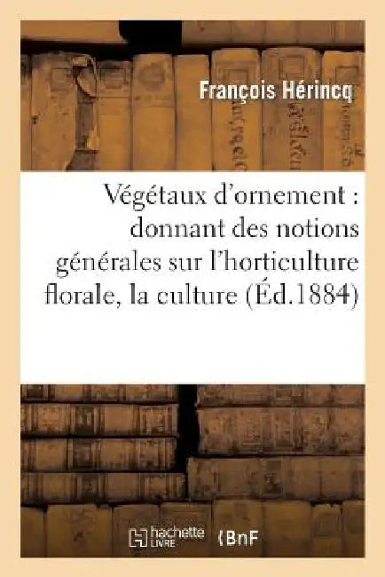 Végétaux d'Ornement: Donnant Des Notions Générales Sur l'Horticulture Florale, La Culture: Et La Description Particulière À Chaque Plante d'Ornement. by François Hérincq, Aristide Dupuis