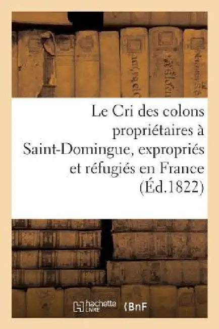 Le Cri Des Colons Propriétaires À Saint-Domingue, Expropriés Et Réfugiés En France: , Ou Appel À La Nation by Sans Auteur