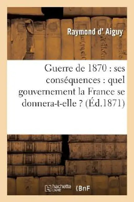 Guerre de 1870: Ses Conséquences: Quel Gouvernement La France Se Donnera-T-Elle ? by Raymond D' Aiguy