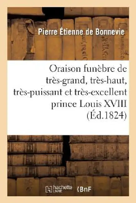 Oraison Funèbre de Très-Grand, Très-Haut, Très-Puissant Et Très-Excellent Prince Louis XVIII, Roi de: France Et de Navarre, Prononcée, Au Nom de la Vi by Pierre Étienne de Bonnevie