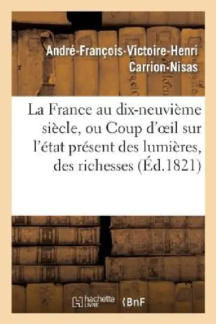 La France Au Dix-Neuvième Siècle, Ou Coup d'Oeil Sur l'État Présent Des Lumières, Des Richesses: , de la Morale Et de la Liberté by André-François-Victoire-H Carrion-Nisas