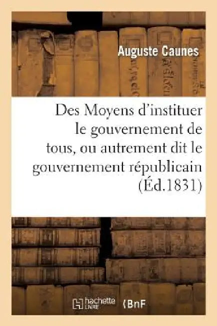 Des Moyens d'Instituer Le Gouvernement de Tous, Ou Autrement Dit Le Gouvernement Républicain: , Sans Anarchie, Sans Déchirements Et Sans Factions by Auguste Caunes