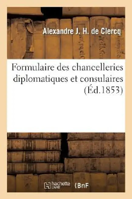 Formulaire Des Chancelleries Diplomatiques Et Consulaires, Suivi Du Tarif Des Chancelleries: Et Du Texte Des Principales Lois Relatives Aux Consulats. by Alexandre J. H. de Clercq