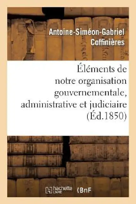 Éléments de Notre Organisation Gouvernementale, Administrative Et Judiciaire by Antoine-Siméon-Gabriel Coffinières