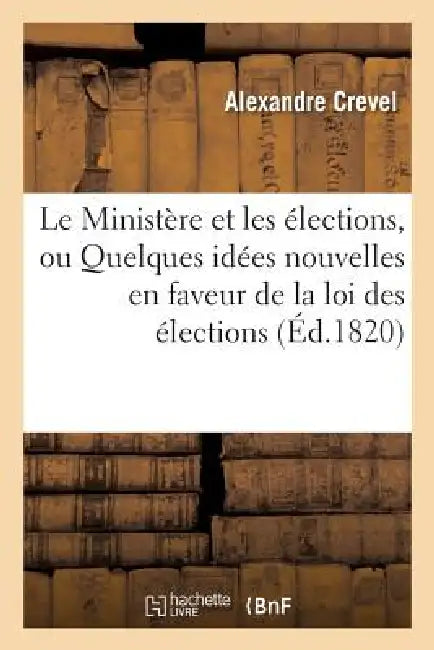 Le Ministère Et Les Élections, Ou Quelques Idées Nouvelles En Faveur de la Loi Des Élections: Et Sur Le Fond de la Question by Alexandre Crevel