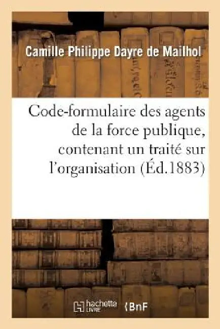 Code-Formulaire Des Agents de la Force Publique, Contenant Un Traité Sur l'Organisation, Les Devoirs: , Les Attributions, La Responsabilité de Ces Age by Camille Philippe Dayre de Mailhol