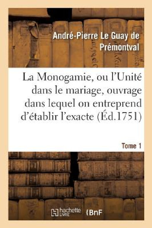 La Monogamie, Ou l'Unité Dans Le Mariage, Ouvrage Dans Lequel on Entreprend d'Établir l'Exacte Tome1: Conformité Des Trois Loix, de la Nature, de Moïs by André-Pierre Le Guay de Prémontval