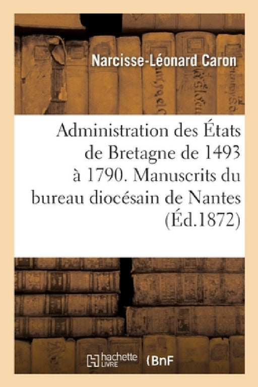Administration Des États de Bretagne 1493-1790. Manuscrits Inédits de la Commission Intermédiaire: Du Bureau Diocésain de Nantes Et Du Dictionnaire d' by Narcisse-Léonard Caron