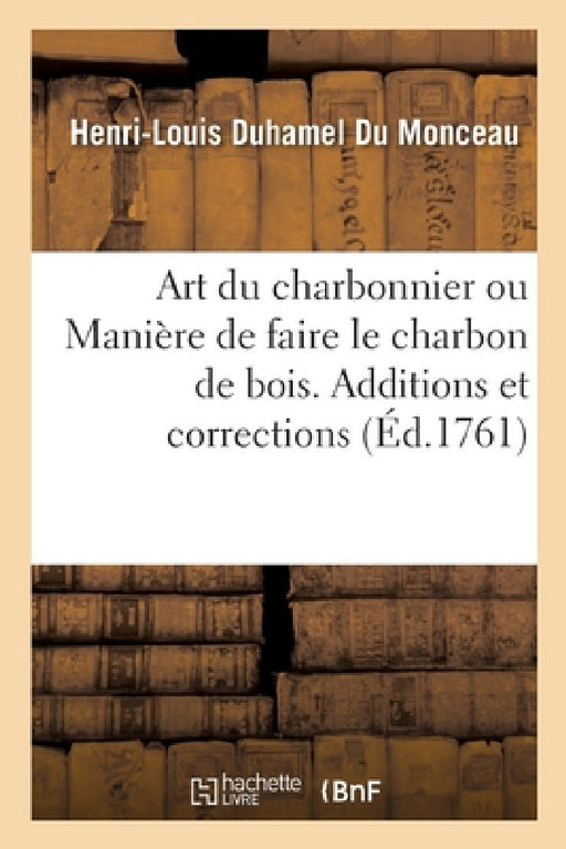 Art Du Charbonnier Ou Manière de Faire Le Charbon de Bois: Additions Et Corrections Relatives À l'Art Du Charbonnier by Henri-Louis Duhamel Du Monceau