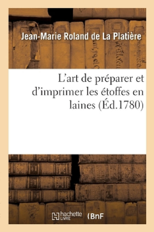L'Art de Préparer Et d'Imprimer Les Étoffes En Laines: Suivi de l'Art de Fabriquer Les Pannes Ou Peluches, Les Velours Façon d'Utrecht Et Les Moquette by Jean-Marie Roland de la Platière