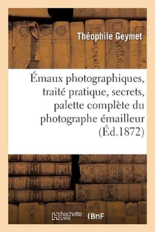 Émaux Photographiques, Traité Pratique, Secrets, Tours de Mains, Formules: Palette Complète Du Photographe Émailleur by Théophile Geymet