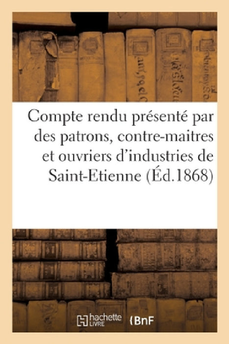Compte Rendu Présenté Par Quelques Patrons, Contre-Maitres Et Ouvriers: Appartenant Aux Diverses Industries de Saint-Etienne by Sans Auteur