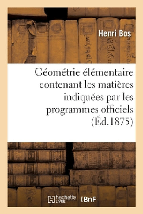 Géométrie Élémentaire: Contenant Les Matières Indiquées Par Les Programmes Officiels: Pour l'Enseignement de la Géométrie Dans Les Classes de Lettres by Henri Bos