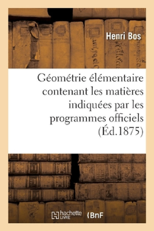 Géométrie Élémentaire: Contenant Les Matières Indiquées Par Les Programmes Officiels: Pour l'Enseignement de la Géométrie Dans Les Classes de Lettres by Henri Bos