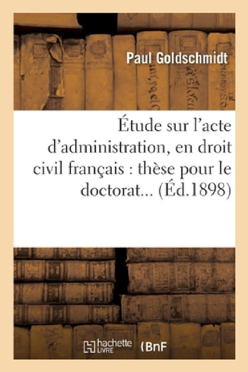 Étude Sur l'Acte d'Administration, En Droit Civil Français. Thèse Pour Le Doctorat by Paul Goldschmidt