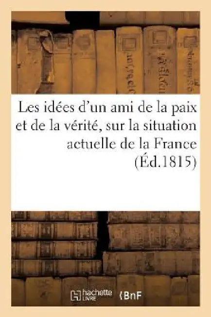 Les Idées d'Un Ami de la Paix Et de la Vérité, Sur La Situation Actuelle de la France: Et Sur La Nécessité de l'Indulgence Et de l'Union Entre Tous Le by Sans Auteur
