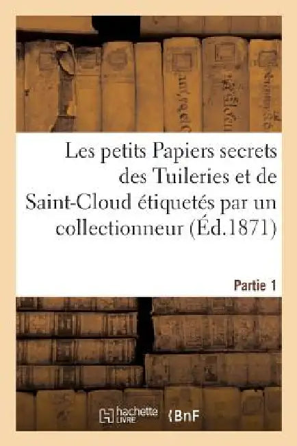 Les Petits Papiers Secrets Des Tuileries Et de Saint-Cloud Étiquetés Par Un Collectionneur. Partie 1 by Sans Auteur